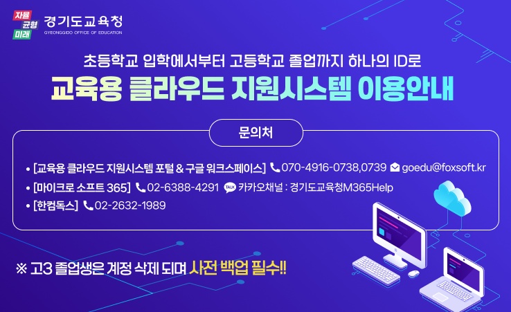 초등학교 입학에서부터 고등학교 졸업까지 하나의 ID로 교육용 클라우드 지원시스템 이용안내 문의처: [교육용 클라우드 지원시스템 포털&구글 워크 스페이스] 070-4916-0738,0739 goedu@foxsoft.kr, [마이크로 소프트 365] 02-6388-4291 카카오채널: 경기도교육청M365Help, [한컴독스] 02-2632-1989,  ※고3 졸업생은 계정 삭제되며 사전 백업 필수!!